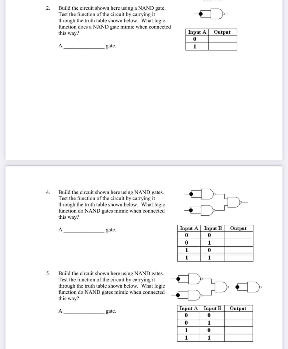 Build the circuit shown here using a NAND gate.
Test the function of the circuit by carrying it
through the truth table shown below. What logic
function does a NAND gate mimic when connected
this way?
2.
Input A
Output
A
gate.
1
Build the circuit shown here using NAND gates.
Test the function of the circuit by carrying it
through the truth table shown below. What logic
function do NAND gates mimic when connected
this way?
4.
A
gate.
Input A Input B
Output
1
1
1
1
Build the circuit shown here using NAND gates.
Test the function of the circuit by carrying it
through the truth table shown below. What logic
function do NAND gates mimic when connected
this way?
5.
Input A Input B
Output
A
gate.
1
1
1
1
