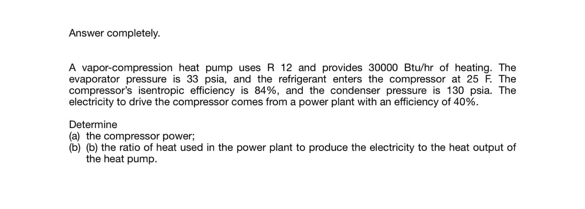 Answer completely.
A vapor-compression heat pump uses R 12 and provides 30000 Btu/hr of heating. The
evaporator pressure is 33 psia, and the refrigerant enters the compressor at 25 F. The
compressor's isentropic efficiency is 84%, and the condenser pressure is 130 psia. The
electricity to drive the compressor comes from a power plant with an efficiency of 40%.
Determine
(a) the compressor power;
(b) (b) the ratio of heat used in the power plant to produce the electricity to the heat output of
the heat pump.