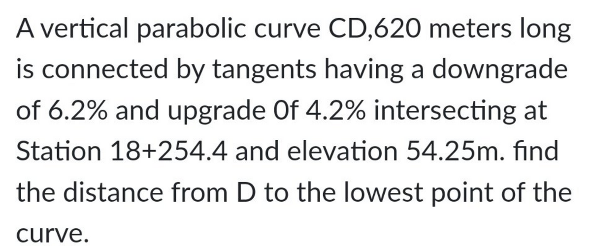 A vertical parabolic curve CD,620 meters long
is connected by tangents having a downgrade
of 6.2% and upgrade Of 4.2% intersecting at
Station 18+254.4 and elevation 54.25m. find
the distance from D to the lowest point of the
curve.