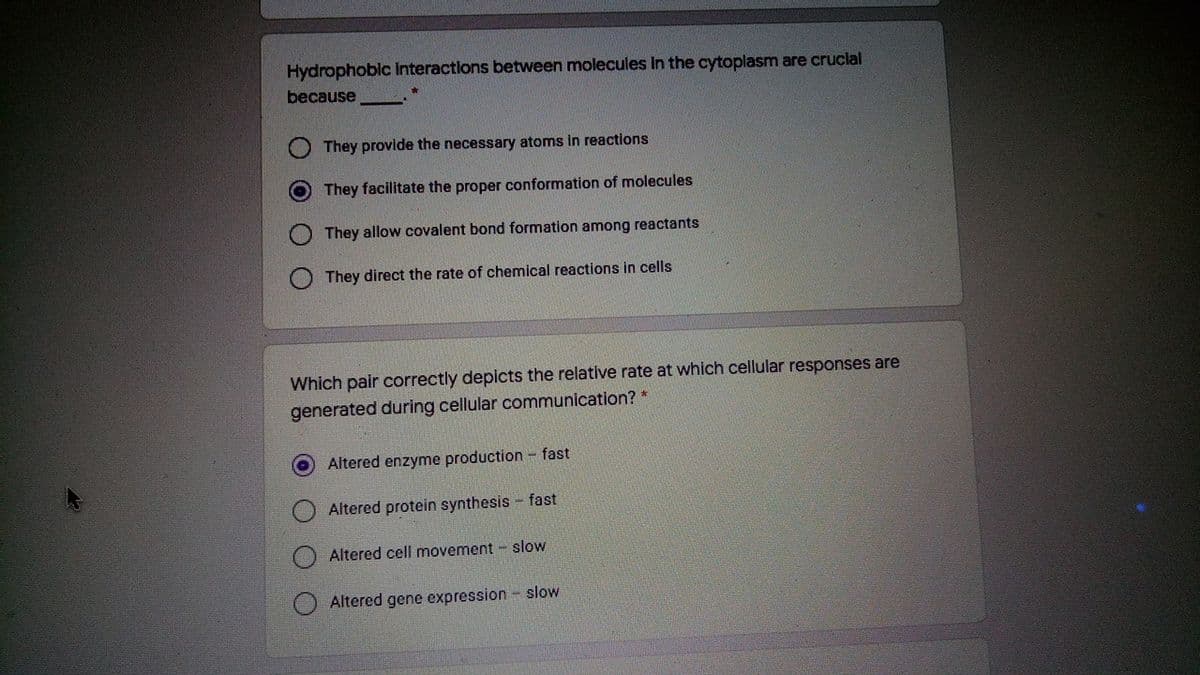 Hydrophoblc Interactions between molecules In the cytoplasm are cruclal
because
They provide the necessary atoms in reactions
O They facilitate the proper conformation of molecules
They allow covalent bond formation among reactants
They direct the rate of chemical reactions in cells
Which pair correctly depicts the relative rate at which cellular responses are
generated during cellular communication? *
Altered enzyme production- fast
Altered protein synthesis - fast
Altered cell movement - slow
Altered gene expression slow
