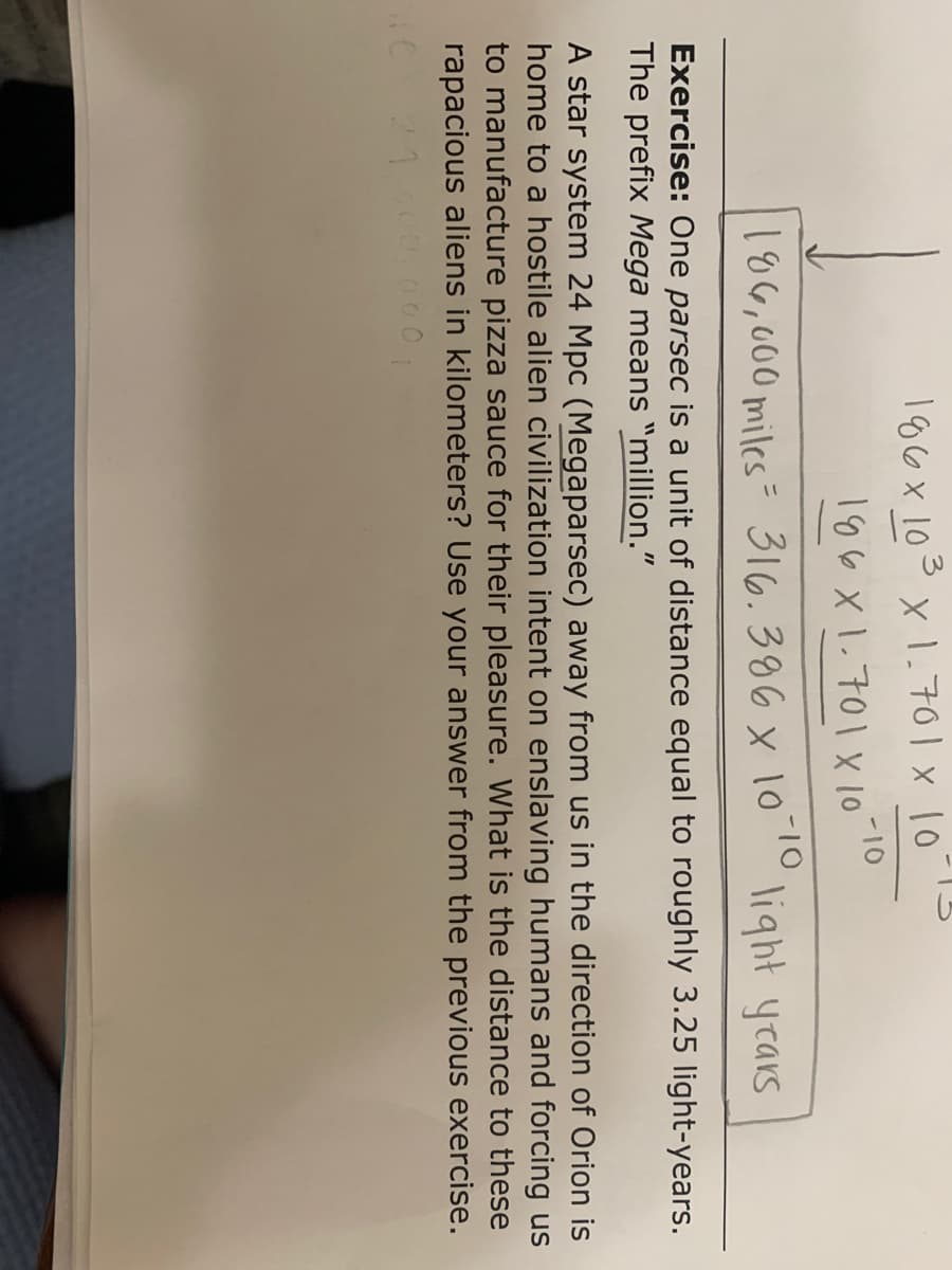 106x 103 x 1.701 x 1013
186 x 1.701 X 10
-10
-10
106,000 miles= 316.386 x 10
' light years
Exercise: One parsec is a unit of distance equal to roughly 3.25 light-years.
The prefix Mega means "million."
A star system 24 Mpc (Megaparsec) away from us in the direction of Orion is
home to a hostile alien civilization intent on enslaving humans and forcing us
to manufacture pizza sauce for their pleasure. What is the distance to these
rapacious aliens in kilometers? Use your answer from the previous exercise.
000
