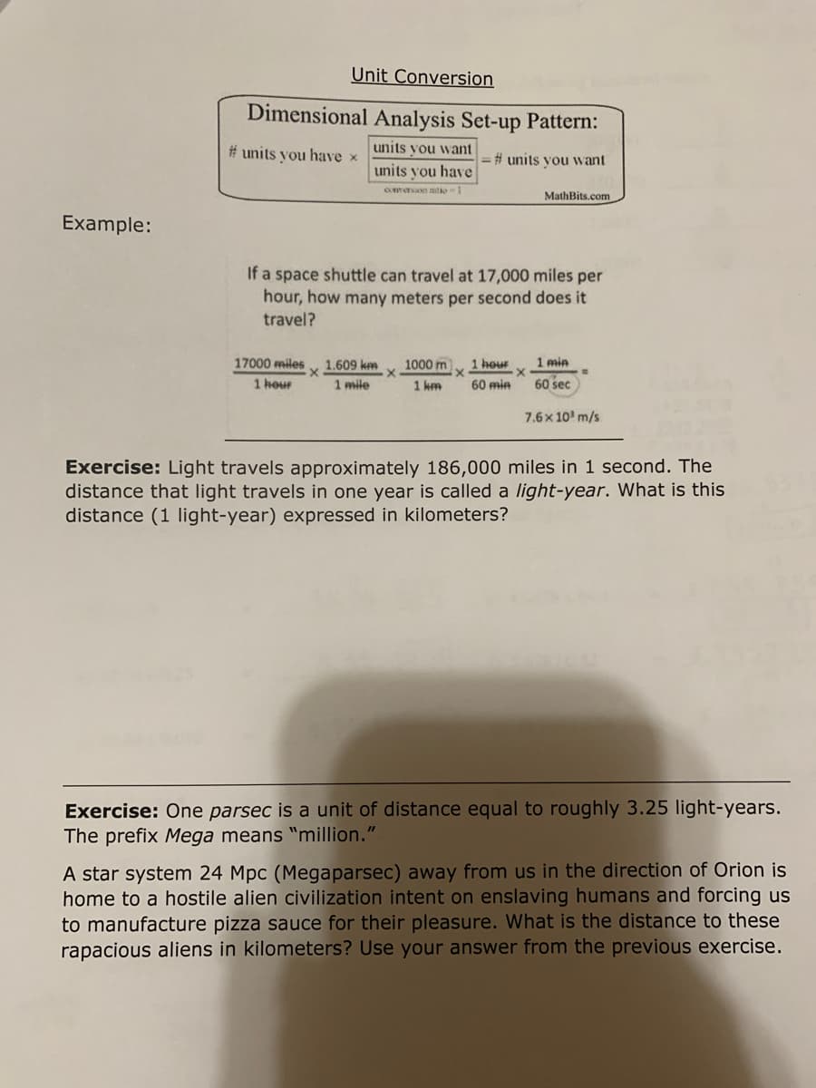 Unit Conversion
Dimensional Analysis Set-up Pattern:
# units you have x
units you want
=%# units vou want
units you have
Comersion natio 1
MathBits.com
Example:
If a space shuttle can travel at 17,000 miles per
hour, how many meters per second does it
travel?
17000 miles
1000 m
1 hour
1 min
1.609 km
1 mile
1 hour
1 km
60 min
60 sec
7.6x 10' m/s
Exercise: Light travels approximately 186,000 miles in 1 second. The
distance that light travels in one year is called a light-year. What is this
distance (1 light-year) expressed in kilometers?
Exercise: One parsec is a unit of distance equal to roughly 3.25 light-years.
The prefix Mega means "million."
A star system 24 Mpc (Megaparsec) away from us in the direction of Orion is
home to a hostile alien civilization intent on enslaving humans and forcing us
to manufacture pizza sauce for their pleasure. What is the distance to these
rapacious aliens in kilometers? Use your answer from the previous exercise.
