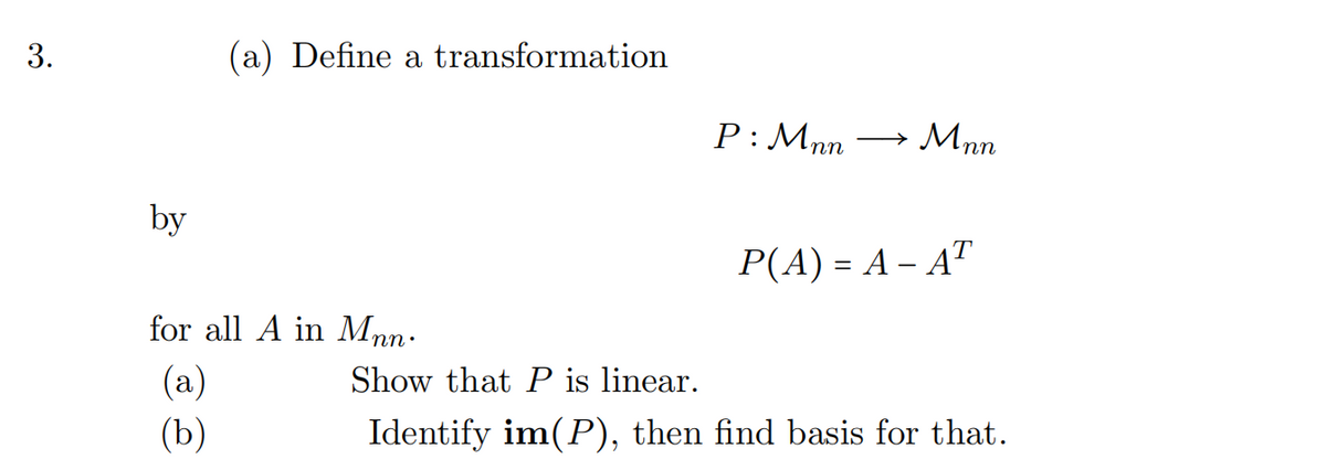 3.
by
(a) Define a transformation
for all A in Mnn.
(a)
(b)
P: Mnn
Mnn
P(A) = A - AT
Show that P is linear.
Identify im(P), then find basis for that.