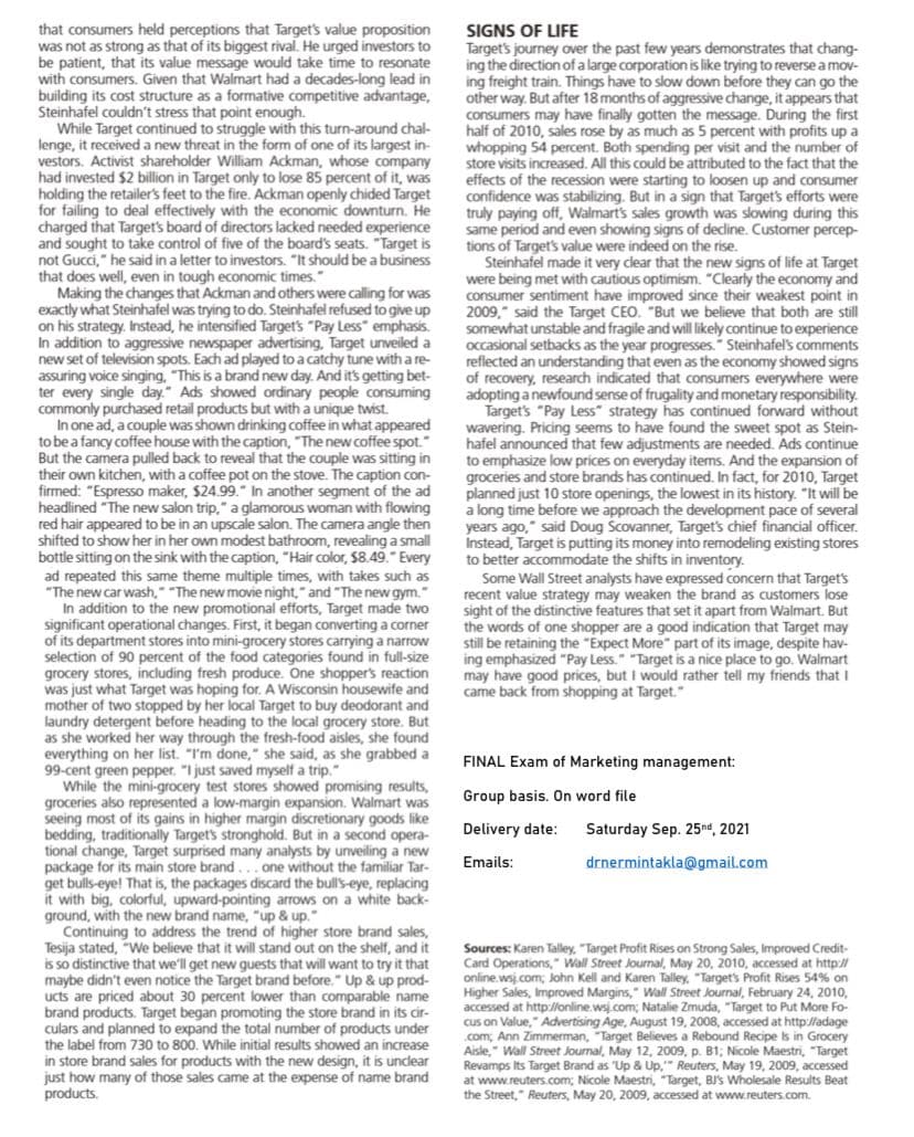 that consumers held perceptions that Target's value proposition
was not as strong as that of its biggest rival. He urged investors to
be patient, that its value message would take time to resonate
with consumers. Given that Walmart had a decades-long lead in
building its cost structure as a formative competitive advantage,
Steinhafel couldn't stress that point enough.
While Target continued to struggle with this turn-around chal-
lenge, it received a new threat in the form of one of its largest in-
vestors. Activist shareholder William Ackman, whose company
had invested $2 billion in Target only to lose 85 percent of it, was
holding the retailer's feet to the fire. Ackman openly chided Target
for failing to deal effectively with the economic downturn. He
charged that Target's board of directors lacked needed experience
and sought to take control of five of the board's seats. "Target is
not Gucci," he said in a letter to investors. "It should be a business
that does well, even in tough economic times."
Making the changes that Ackman and others were calling for was
exactly what Steinhafel was trying to do. Steinhafel refused to give up
on his strategy. Instead, he intensified Target's "Pay Less" emphasis.
In addition to aggressive newspaper advertising, Target unveiled a
new set of television spots. Each ad played to a catchy tune with a re-
assuring voice singing, "This is a brand new day. And it's getting bet-
ter every single day." Ads showed ordinary people consuming
commonly purchased retail products but with a unique twist.
In one ad, a couple was shown drinking coffee in what appeared
to be a fancy coffee house with the caption, "The new coffee spot.
But the camera pulled back to reveal that the couple was sitting in
their own kitchen, with a coffee pot on the stove. The caption con-
firmed: "Espresso maker, $24.99." In another segment of the ad
headlined "The new salon trip," a glamorous woman with flowing
red hair appeared to be in an upscale salon. The camera angle then
shifted to show her in her own modest bathroom, revealing a small
bottle sitting on the sink with the caption, "Hair color, $8.49." Every
ad repeated this same theme multiple times, with takes such as
"The new car wash," "The new movie night," and "The new gym.
addition to the new promotional efforts, Target made two
significant operational changes. First, it began converting a corner
of its department stores into mini-grocery stores carrying a narrow
selection of 90 percent of the food categories found in full-size
grocery stores, including fresh produce. One shopper's reaction
was just what Target was hoping for. A Wisconsin housewife and
mother of two stopped by her local Target to buy deodorant and
laundry detergent before heading to the local grocery store. But
as she worked her way through the fresh-food aisles, she found
everything on her list. "I'm done," she said, as she grabbed a
99-cent green pepper. "I just saved myself a trip."
While the mini-grocery test stores showed promising results,
groceries also represented a low-margin expansion. Walmart was
seeing most of its gains in higher margin discretionary goods like
bedding, traditionally Target's stronghold. But in a second opera-
tional change, Target surprised many analysts by unveiling a new
package for its main store brand...one without the familiar Tar-
get bulls-eye! That is, the packages discard the bull's-eye, replacing
it with big, colorful, upward-pointing arrows on a white back-
ground, with the new brand name, "up & up."
Continuing to address the trend of higher store brand sales,
Tesija stated, "We believe that it will stand out on the shelf, and it
is so distinctive that we'll get new guests that will want to try it that
maybe didn't even notice the Target brand before." Up & up prod-
ucts are priced about 30 percent lower than comparable name
brand products. Target began promoting the store brand in its cir-
culars and planned to expand the total number of products under
the label from 730 to 800. While initial results showed an increase
in store brand sales for products with the new design, it is unclear
just how many of those sales came at the expense of name brand
products.
SIGNS OF LIFE
Target's journey over the past few years demonstrates that chang-
ing the direction of a large corporation is like trying to reverse a mov-
ing freight train. Things have to slow down before they can go the
other way. But after 18 months of aggressive change, it appears that
consumers may have finally gotten the message. During the first
half of 2010, sales rose by as much as 5 percent with profits up a
whopping 54 percent. Both spending per visit and the number of
store visits increased. All this could be attributed to the fact that the
effects of the recession were starting to loosen up and consumer
confidence was stabilizing. But in a sign that Target's efforts were
truly paying off, Walmart's sales growth was slowing during this
same period and even showing signs of decline. Customer percep-
tions of Target's value were indeed on the rise.
Steinhafel made it very clear that the new signs of life at Target
were being met with cautious optimism. "Clearly the economy and
consumer sentiment have improved since their weakest point in
2009," said the Target CEO. "But we believe that both are still
somewhat unstable and fragile and will likely continue to experience
occasional setbacks as the year progresses." Steinhafel's comments
reflected an understanding that even as the economy showed signs
of recovery, research indicated that consumers everywhere were
adopting a newfound sense of frugality and monetary responsibility.
Target's "Pay Less" strategy has continued forward without
wavering. Pricing seems to have found the sweet spot as Stein-
hafel announced that few adjustments are needed. Ads continue
to emphasize low prices on everyday items. And the expansion of
groceries and store brands has continued. In fact, for 2010, Target
planned just 10 store openings, the lowest in its history. "It will be
a long time before we approach the development pace of several
years ago," said Doug Scovanner, Target's chief financial officer.
Instead, Target is putting its money into remodeling existing stores
to better accommodate the shifts in inventory.
Some Wall Street analysts have expressed concern that Target's
recent value strategy may weaken the brand as customers lose
sight of the distinctive features that set it apart from Walmart. But
the words of one shopper are a good indication that Target may
still be retaining the "Expect More" part of its image, despite hav-
ing emphasized "Pay Less." "Target is a nice place to go. Walmart
may have good prices, but I would rather tell my friends that I
came back from shopping at Target."
In
FINAL Exam of Marketing management:
Group basis. On word file
Delivery date:
Saturday Sep. 25nd, 2021
Emails:
drnermintakla@gmail.com
Sources: Karen Talley, "Target Profit Rises on Strong Sales, Improved Credit-
Card Operations," Wall Street Journal, May 20, 2010, accessed at http//
online wsj.com; John Kell and Karen Talley, "Target's Profit Rises 54% on
Higher Sales, Improved Margins," Wall Street Journal, February 24, 2010,
accessed at http://online.wsj.com; Natalie Zmuda, "Target to Put More Fo-
cus on Value, Advertising Age, August 19, 2008, accessed at http://adage
.com, Ann Zimmerman, "Target Believes a Rebound Recipe is in Grocery
Aisle," Wall Street Journal, May 12, 2009, p. B1; Nicole Maestri, "Target
Revamps Its Target Brand as "Up & Up." Reuters, May 19, 2009, accessed
at www.reuters.com; Nicole Maestri, "Target, BJ's Wholesale Results Beat
the Street," Reuters, May 20, 2009, accessed at www.reuters.com.
