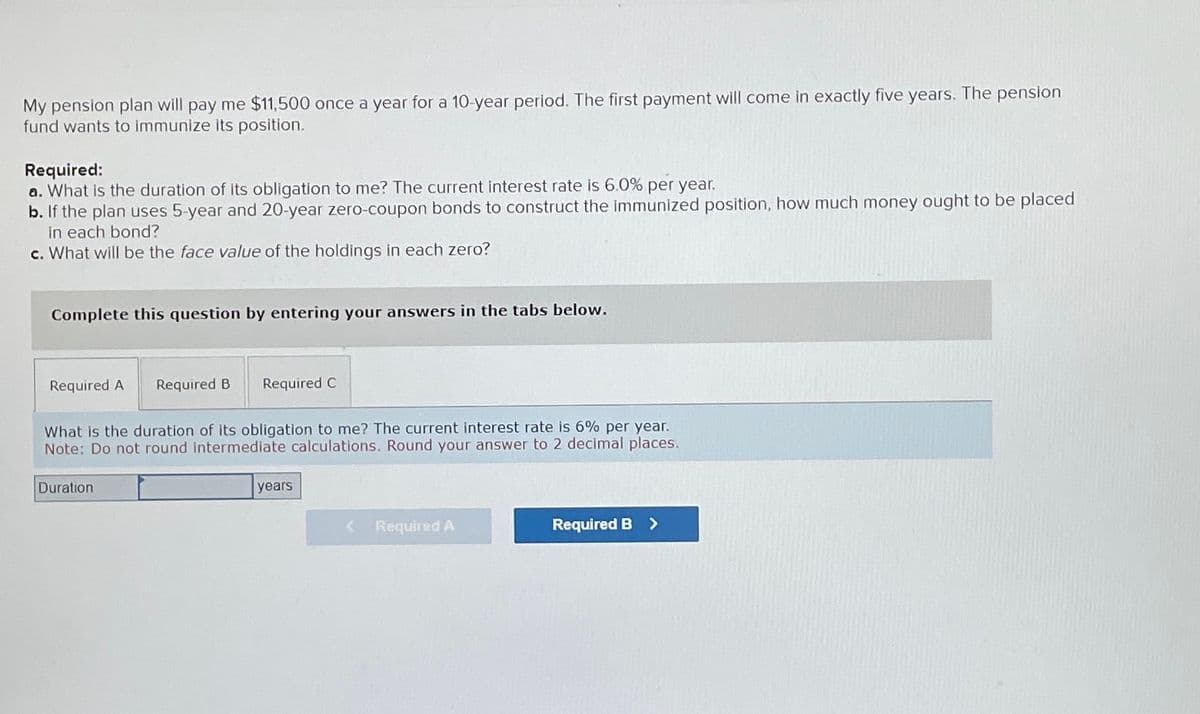 My pension plan will pay me $11,500 once a year for a 10-year period. The first payment will come in exactly five years. The pension
fund wants to immunize its position.
Required:
a. What is the duration of its obligation to me? The current interest rate is 6.0% per year.
b. If the plan uses 5-year and 20-year zero-coupon bonds to construct the immunized position, how much money ought to be placed
in each bond?
c. What will be the face value of the holdings in each zero?
Complete this question by entering your answers in the tabs below.
Required A
Required B Required C
What is the duration of its obligation to me? The current interest rate is 6% per year.
Note: Do not round intermediate calculations. Round your answer to 2 decimal places.
Duration
years
< Required A
Required B >