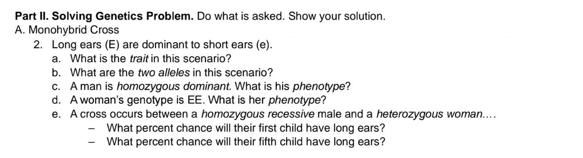 Part II. Solving Genetics Problem. Do what is asked. Show your solution.
A. Monohybrid Cross
2. Long ears (E) are dominant to short ears (e).
a. What is the trait in this scenario?
b. What are the two alleles in this scenario?
c. A man is homozygous dominant. What is his phenotype?
d. A woman's genotype is EE. What is her phenotype?
e. A cross occurs between a homozygous recessive male and a heterozygous woman....
What percent chance will their first child have long ears?
What percent chance will their fifth child have long ears?
-