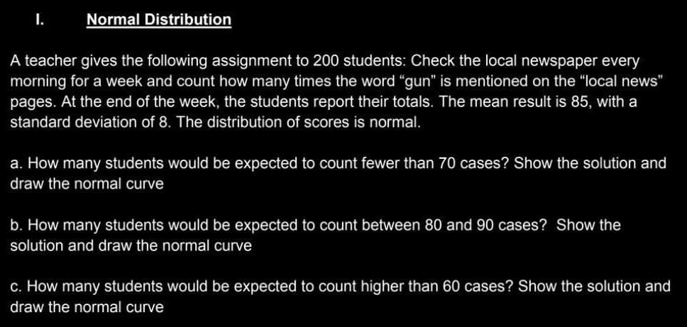 I.
Normal Distribution
A teacher gives the following assignment to 200 students: Check the local newspaper every
morning for a week and count how many times the word "gun" is mentioned on the "local news"
pages. At the end of the week, the students report their totals. The mean result is 85, with a
standard deviation of 8. The distribution of scores is normal.
a. How many students would be expected to count fewer than 70 cases? Show the solution and
draw the normal curve
b. How many students would be expected to count between 80 and 90 cases? Show the
solution and draw the normal curve
c. How many students would be expected to count higher than 60 cases? Show the solution and
draw the normal curve