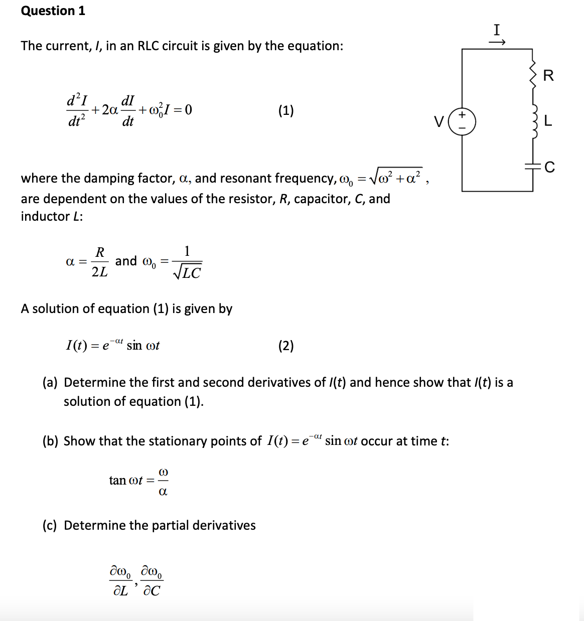 Question 1
The current, I, in an RLC circuit is given by the equation:
R
d²I
dI
+ 2a
+ wI = 0
(1)
dt?
dt
where the damping factor, a, and resonant frequency, o, = Vo? +a? ,
are dependent on the values of the resistor, R, capacitor, C, and
inductor L:
1
R
and @o
2L
a =
VIC
A solution of equation (1) is given by
-at
I(t) = e-" sin ot
(2)
(a) Determine the first and second derivatives of /(t) and hence show that /(t) is a
solution of equation (1).
(b) Show that the stationary points of I(t) = e" sin wt occur at time t:
tan ot =
(c) Determine the partial derivatives
De , Te
