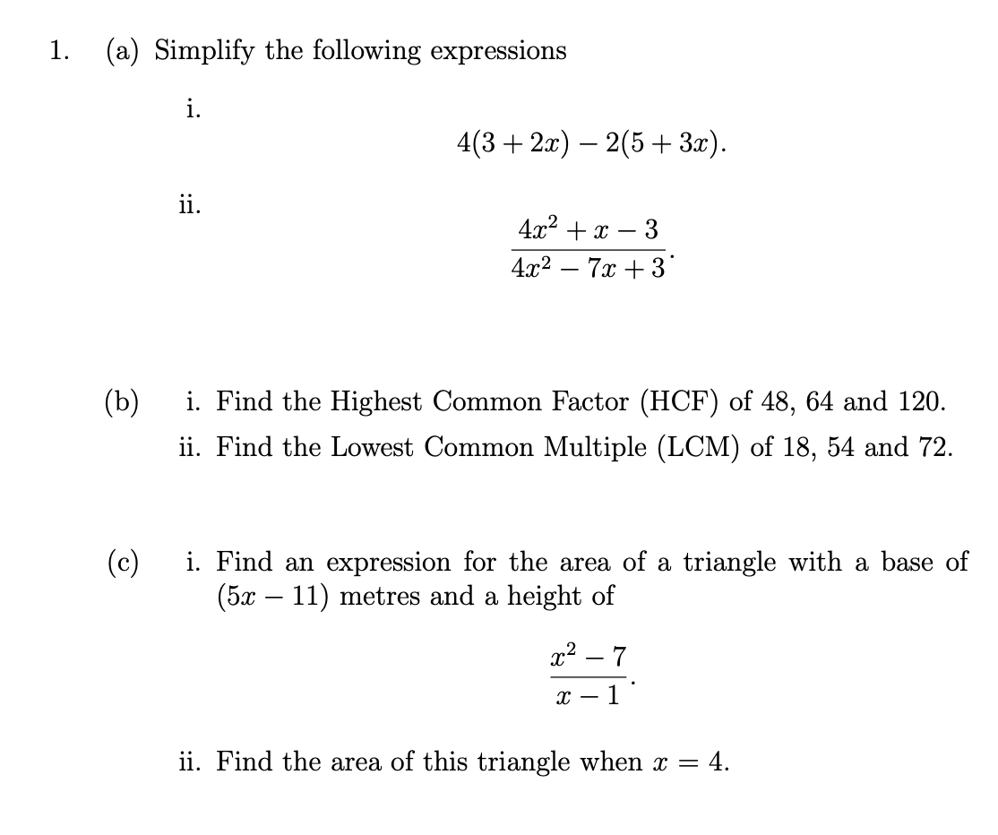 1.
(a) Simplify the following expressions
i.
4(3 + 2л) — 2(5 + 3а).
ii.
4x2 + x – 3
4x2 – 7x + 3
(b)
i. Find the Highest Common Factor (HCF) of 48, 64 and 120.
ii. Find the Lowest Common Multiple (LCM) of 18, 54 and 72.
i. Find an expression for the area of a triangle with a base of
(5x – 11) metres and a height of
(c)
x? – 7
1
ii. Find the area of this triangle when x =
= 4.
