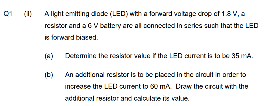 Q1
(ii)
A light emitting diode (LED) with a forward voltage drop of 1.8 V, a
resistor and a 6 V battery are all connected in series such that the LED
is forward biased.
(a)
Determine the resistor value if the LED current is to be 35 mA.
(b)
An additional resistor is to be placed in the circuit in order to
increase the LED current to 60 mA. Draw the circuit with the
additional resistor and calculate its value.
