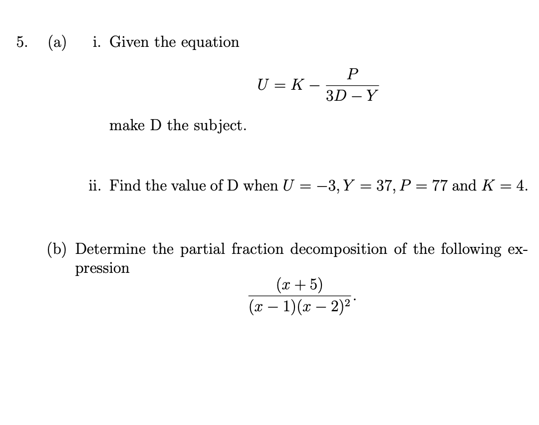 5.
(a)
i. Given the equation
U = K –
3D – Y
make D the subject.
ii. Find the value of D when U = -3, Y = 37, P = 77 and K = 4.
(b) Determine the partial fraction decomposition of the following ex-
pression
(x + 5)
(г — 1)(ӕ — 2)2"
