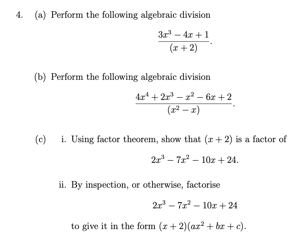 4. (a) Perform the following algebraic division
3x3 – 4x + 1
(x +2)
(b) Perform the following algebraic division
4x4 + 2x3 – ² – 6x + 2
(x² – x)
(c)
i. Using factor theorem, show that (x+ 2) is a factor of
2x – 7x2
10x + 24.
|
ii. By inspection, or otherwise, factorise
2x3 – 7x? – 10x + 24
to give it in the form (x + 2)(ax² + bx + c).
