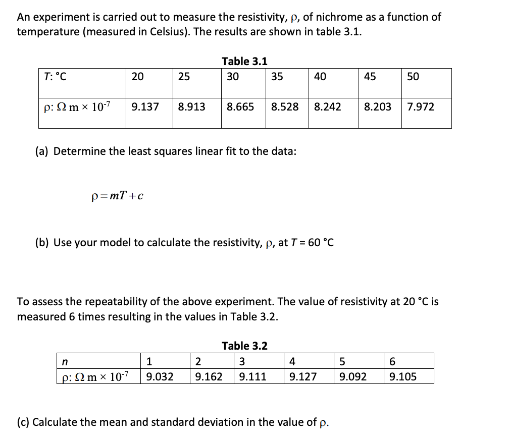 An experiment is carried out to measure the resistivity, p, of nichrome as a function of
temperature (measured in Celsius). The results are shown in table 3.1.
Table 3.1
T: °C
20
25
30
35
40
45
50
p: 2 m × 10-7
9.137
8.913
8.665
8.528
8.242
8.203
7.972
(a) Determine the least squares linear fit to the data:
p=mT+c
(b) Use your model to calculate the resistivity, p, at T = 60 °C
To assess the repeatability of the above experiment. The value of resistivity at 20 °C is
measured 6 times resulting in the values in Table 3.2.
Table 3.2
n
2
4
6
p: N m × 10-7
9.032
9.162
9.111
9.127
9.092
9.105
(c) Calculate the mean and standard deviation in the value of p.
