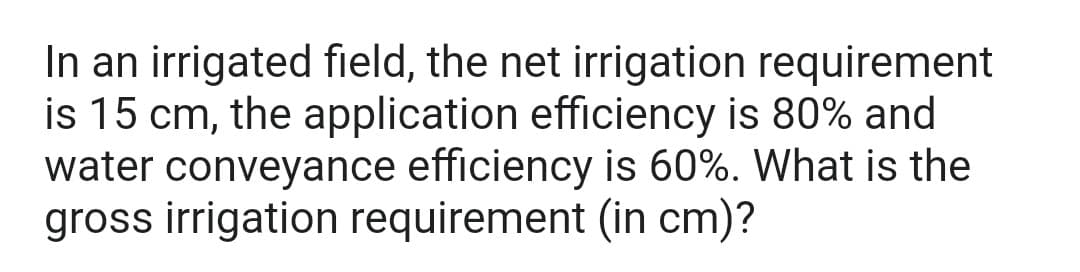 In an irrigated field, the net irrigation requirement
is 15 cm, the application efficiency is 80% and
water conveyance efficiency is 60%. What is the
gross irrigation requirement (in cm)?
