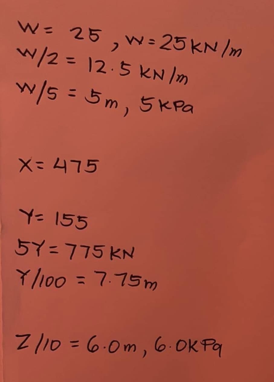 W= 25, W= 25 KN/m
w/2=12.5 KN /m
%3D
w/5 = 5m, 5KPa
%3D
X=475
Y= 155
57=775 KN
Y/100 = 7.75m
%3D
Z/10=6.0m, 6.OK Pq
%3D
