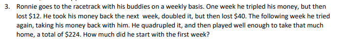 3. Ronnie goes to the racetrack with his buddies on a weekly basis. One week he tripled his money, but then
lost $12. He took his money back the next week, doubled it, but then lost $40. The following week he tried
again, taking his money back with him. He quadrupled it, and then played well enough to take that much
home, a total of $224. How much did he start with the first week?