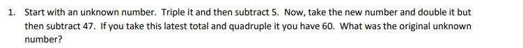 1. Start with an unknown number. Triple it and then subtract 5. Now, take the new number and double it but
then subtract 47. If you take this latest total and quadruple it you have 60. What was the original unknown
number?