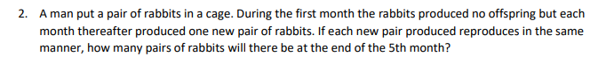 2. A man put a pair of rabbits in a cage. During the first month the rabbits produced no offspring but each
month thereafter produced one new pair of rabbits. If each new pair produced reproduces in the same
manner, how many pairs of rabbits will there be at the end of the 5th month?