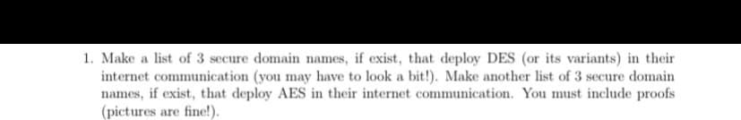 1. Make a list of 3 secure domain names, if exist, that deploy DES (or its variants) in their
internet communication (you may have to look a bit!). Make another list of 3 secure domain
names, if exist, that deploy AES in their internet communication. You must include proofs
(pictures are fine!).