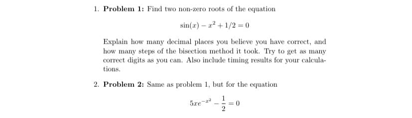 1. Problem 1: Find two non-zero roots of the equation
sin(z) - 2²+1/2 = 0
Explain how many decimal places you believe you have correct, and
how many steps of the bisection method it took. Try to get as many
correct digits as you can. Also include timing results for your calcula-
tions.
2. Problem 2: Same as problem 1, but for the equation
are-d
= 0
2