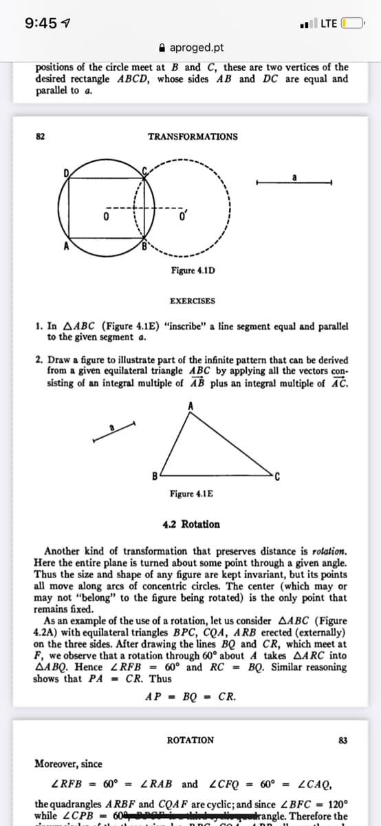 9:45 1
LTE
A aproged.pt
positions of the circle meet at B and C, these are two vertices of the
desired rectangle ABCD, whose sides AB and DC are equal and
parallel to a.
82
TRANSFORMATIONS
Figure 4.1D
EXERCISES
1. In AABC (Figure 4.1E) “inscribe" a line segment equal and parallel
to the given segment a.
2. Draw a figure to illustrate part of the infinite pattern that can be derived
from a given equilateral triangle ABC by applying all the vectors con-
sisting of an integral multiple of AB plus an integral multiple of AC.
Figure 4.1E
4.2 Rotation
Another kind of transformation that preserves distance is rotation.
Here the entire plane is turned about some point through a given angle.
Thus the size and shape of any figure are kept invariant, but its points
all move along arcs of concentric circles. The center (which may or
may not “belong" to the figure being rotated) is the only point that
remains fixed.
As an example of the use of a rotation, let us consider AABC (Figure
4.2A) with equilateral triangles BPC, CQA, ARB erected (externally)
on the three sides. After drawing the lines BQ and Cr, which meet at
F, we observe that a rotation through 60° about A takes AARC into
AA BQ. Hence ZRFB = 60° and RC = BQ. Similar reasoning
shows that PA = CR. Thus
AP = BQ = CR.
ROTATION
83
Moreover, since
ZRFB = 60° = ZRAB and 2CFQ = 60° = 2CAQ,
the quadrangles A RBF and CQAF are cyclic; and since ZBFC = 120°
while 2CPB = 60 PEPi
drangle. Therefore the
