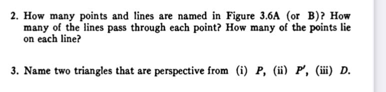 2. How many points and lines are named in Figure 3.6A (or B)? How
many of the lines pass through each point? How many of the points lie
on each line?
3. Name two triangles that are perspective from (i) P, (ii) P', (iii) D.
