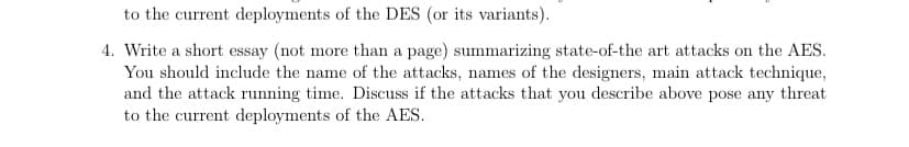 to the current deployments of the DES (or its variants).
4. Write a short essay (not more than a page) summarizing state-of-the art attacks on the AES.
You should include the name of the attacks, names of the designers, main attack technique,
and the attack running time. Discuss if the attacks that you describe above pose any threat
to the current deployments of the AES.