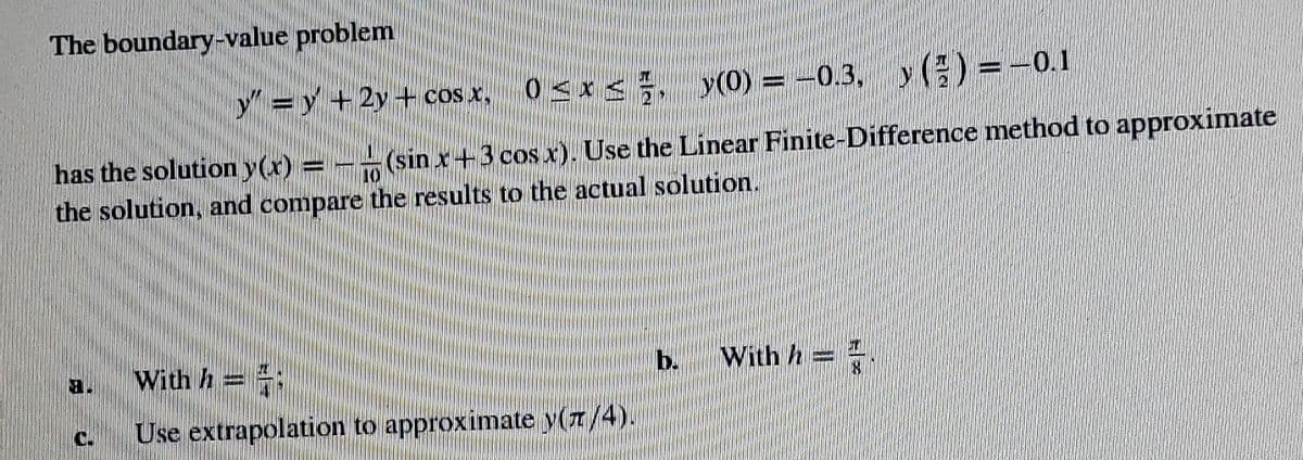 The boundary-value problem
y"=y
+2y + cos x,
0<x<, y(0) = -0.3, y () =-0.1
has the solution y(x) = – -(sin x+3 cos x). Use the Linear Finite-Difference method to approximate
the solution, and compare the results to the actual solution.
With h = ;
b.
With h=-
Use extrapolation to approximate y(7/4).
