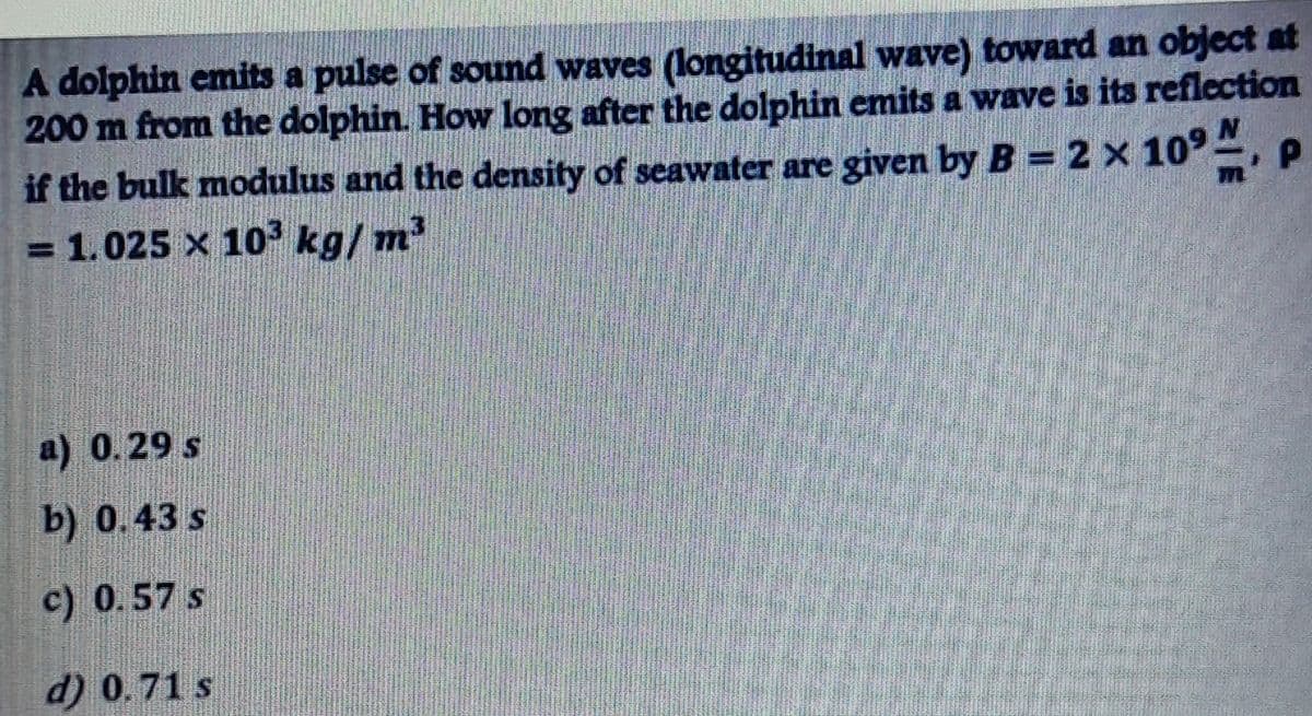 A dolphin emits a pulse of sound waves (longitudinal wave) toward an object at
200 m from the dolphin. How long after the dolphin emits a wave is its reflection
if the bulk modulus and the density of seawater are given by B = 2 x 10°, P
= 1.025 x 103 kg/ m2
a) 0.29 s
b) 0.43 s
c) 0.57 s
d) 0.71 s
