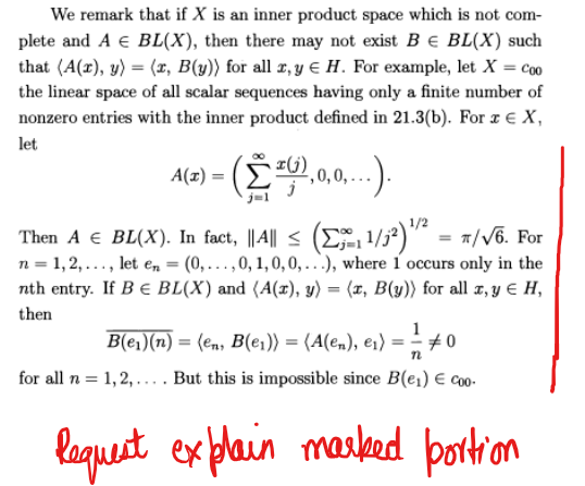 We remark that if X is an inner product space which is not com-
plete and A € BL(X), then there may not exist B € BL(X) such
that (A(r), y) = (x, B(y)) for all x, y € H. For example, let X = coo
the linear space of all scalar sequences having only a finite number of
nonzero entries with the inner product defined in 21.3(b). For x € X,
let
A(T) = (£³² 0,0,0,...).
Then A € BL(X). In fact, || A|| ≤ (₁¹/₁²) ¹/² = π/√6. For
n=1,2,..., let en = (0,...,0, 1, 0, 0,...), where 1 occurs only in the
nth entry. If B € BL(X) and (A(z), y) = (x, B(y)) for all x, y = H,
then
B(e₁)(n) = (en, B(er)) = (A(en), e₁) = 1 #0
for all n = 1,2,.... But this is impossible since B(e₁) € coo.
n
Request explain marked portion