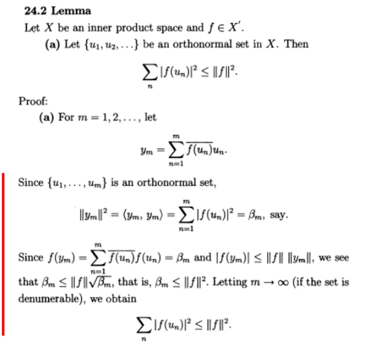 24.2 Lemma
Let X be an inner product space and ƒ € X'.
(a) Let {u₁, ₂,...} be an orthonormal set in X. Then
Σlf(un)1² ≤||f||².
Proof:
(a) For m=1,2,..., let
Ym = Σf(un)un.
n=1
Since {u₁,, um} is an orthonormal set,
m
m
||3m||² = (ym, Ym) = |ƒ(un)|² = ßm, say.
n=1
Since f(ym) = [ƒ(un)ƒ (un) = ßm and |ƒ(ym)| ≤ ||ƒ|| ||ym||, we see
n=1
that 3m ≤||f||√m, that is, ßm ≤ ||f||². Letting m→ ∞o (if the set is
denumerable), we obtain
Σlf(un)1² ≤||f||².