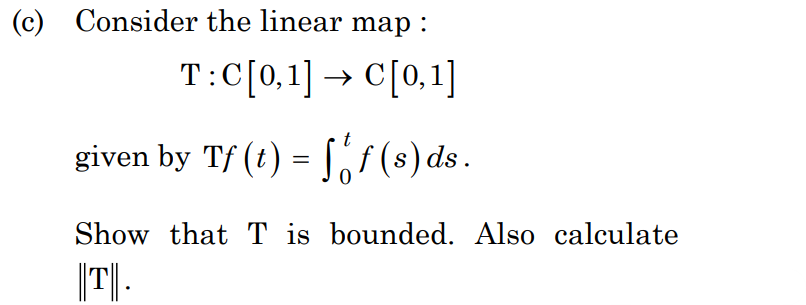 (c) Consider the linear map :
T:C[0,1] → C[0,1]
given by Tf (t) = f(s) ds.
Show that T is bounded. Also calculate
|||T||.