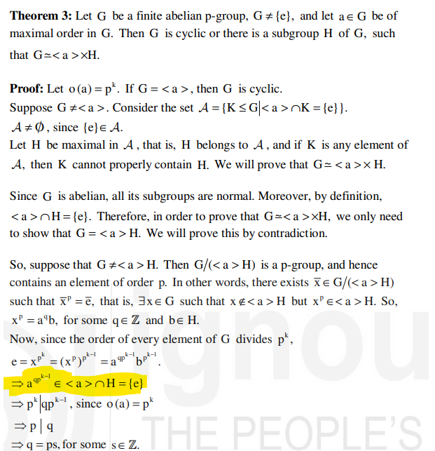 Theorem 3: Let G be a finite abelian p-group, G#{e}, and let a € G be of
maximal order in G. Then G is cyclic or there is a subgroup H of G, such
that G=<a>XH.
Proof: Let o(a) = pk. If G=<a>, then G is cyclic.
Suppose G #<a>. Consider the set A = {K≤G| <a>nK={e}}.
A Ø, since {e} = A.
Let H be maximal in A, that is, H belongs to A, and if K is any element of
A, then K cannot properly contain H. We will prove that G=<a> x H.
Since G is abelian, all its subgroups are normal. Moreover, by definition,
<a>nH={e}. Therefore, in order to prove that G=<a>>H, we only need
to show that G = <a > H. We will prove this by contradiction.
So, suppose that G#<a > H. Then G/(<a > H) is a p-group, and hence
contains an element of order p. In other words, there exists x = G/(<a > H)
such that x² =ē, that is, 3x G such that x <a > H but x² €<a > H. So,
x² = a¹b, for some qe Z and be H.
Now, since the order of every element of G divides p*,
„k-l
e = x² = (x³)p²-1 = a 9p²-1 bᏢ .
⇒a
€ <a>nH = {e}
⇒pk|qpk-¹, since o(a) = pk
⇒p|q
⇒q=ps, for some se Z.
THE PEOPLE'S
