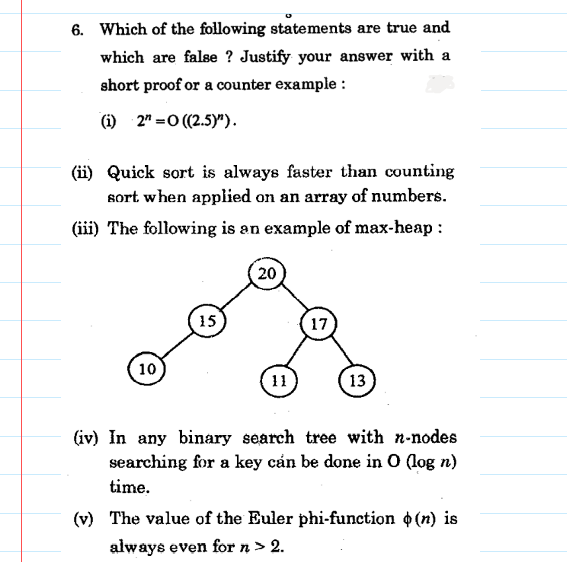 6. Which of the following statements are true and
which are false ? Justify your answer with a
short proof or a counter example :
(i) 2" =0 ((2.5)").
(ii) Quick sort is always faster than counting
sort when applied on an array of numbers.
(iii) The following is an example of max-heap :
20
15
17
10
11
13
(iv) In any binary search tree with n-nodes
searching for a key cán be done in O (log n)
time.
(v) The value of the Euler phi-function o (n) is
always even for n > 2.
