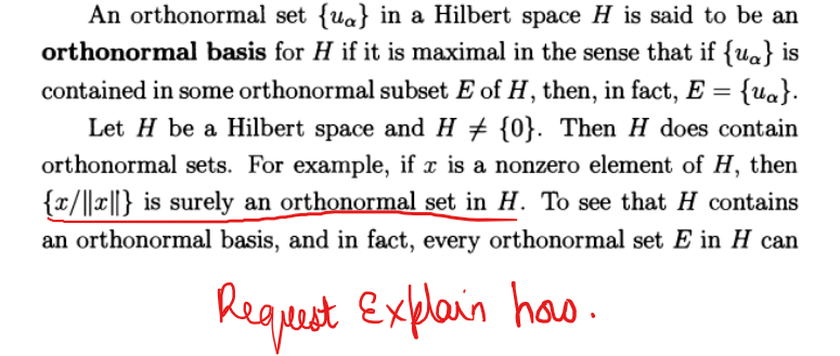 An orthonormal set {ua} in a Hilbert space H is said to be an
orthonormal basis for H if it is maximal in the sense that if {u} is
contained in some orthonormal subset E of H, then, in fact, E = {u}.
Let H be a Hilbert space and H ‡ {0}. Then H does contain
orthonormal sets. For example, if x is a nonzero element of H, then
{x/||||} is surely an orthonormal set in H. To see that H contains
an orthonormal basis, and in fact, every orthonormal set E in H can
Request Explain has