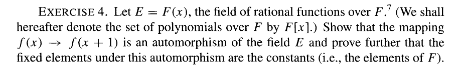 EXERCISE 4. Let E = F(x), the field of rational functions over F.7 (We shall
hereafter denote the set of polynomials over F by F[x].) Show that the mapping
ƒ(x) → ƒ(x + 1) is an automorphism of the field E and prove further that the
fixed elements under this automorphism are the constants (i.e., the elements of F).