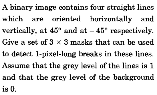 A binary image contains four straight lines
which
oriented horizontally and
are
vertically, at 45° and at – 45° respectively.
Give a set of 3 x 3 masks that can be used
to detect 1-pixel-long breaks in these lines.
Assume that the grey level of the lines is 1
and that the grey level of the background
is 0.
