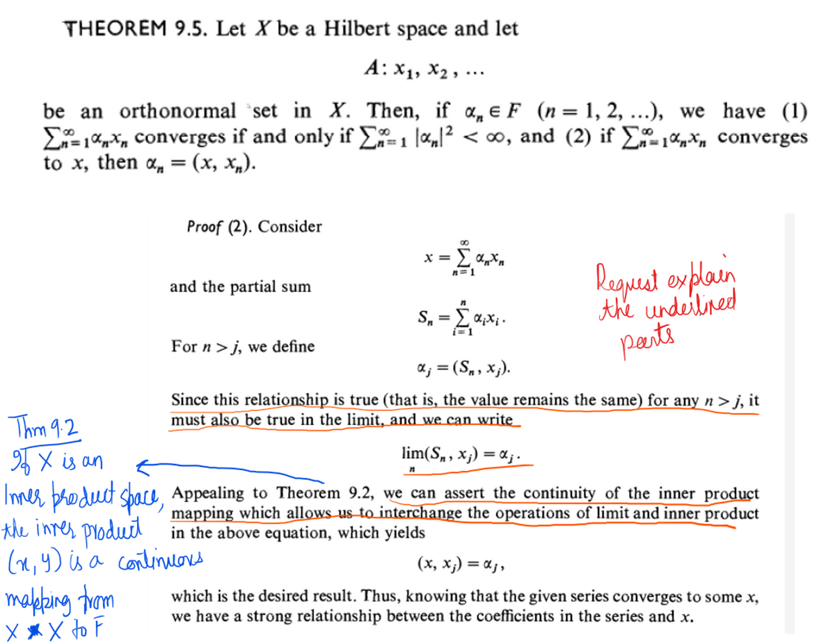 THEOREM 9.5. Let X be a Hilbert space and let
A: x₁, x₂,...
be an orthonormal set in X. Then, if a F (n = 1, 2, ...), we have (1)
Σ1%,* converges if and only if Σ%=₁ |α₁|² < ∞, and (2) if Σ₁ª* converges
to x, then a, = (x, xn).
Proof (2). Consider
makking from
XXX to F
and the partial sum
For n >j, we define
x = Σ αnxn
n=1
S₁₂ = Σ α₁x₁
dixi
Request explain
the underlined
peerts
αj = (Sn, xj).
Since this relationship is true (that is, the value remains the same) for any n > j, it
must also be true in the limit, and we can write
Thm 9.2
90 X is an
lim(Sn, xj) = α;.
Inner product space, Appealing to Theorem 9.2, we can assert the continuity of the inner product
mapping which allows us to interchange the operations of limit and inner product
in the above equation, which yields
the inner product
(x,y) is a continuous
(x, xj) = αj,
which is the desired result. Thus, knowing that the given series converges to some x,
we have a strong relationship between the coefficients in the series and x.