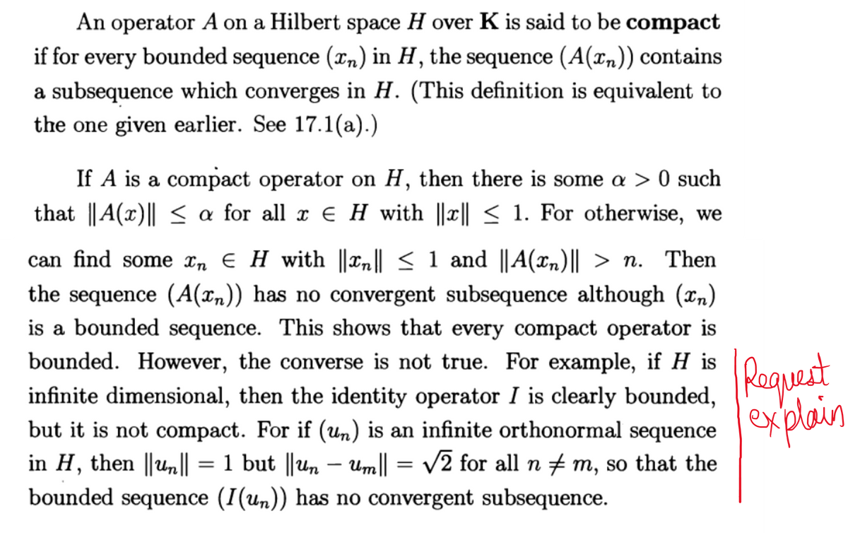 An operator A on a Hilbert space H over K is said to be compact
if for every bounded sequence (x₂) in H, the sequence (A(x₂)) contains
a subsequence which converges in H. (This definition is equivalent to
the one given earlier. See 17.1(a).)
If A is a compact operator on H, then there is some a > 0 such
that ||A(x)|| ≤ a for all x ¤ H with ||x|| ≤ 1. For otherwise, we
¤
can find some în € H with ||xn|| ≤ 1 and ||A(x₁)|| > n. Then
the sequence (A(x)) has no convergent subsequence although (x₂)
is a bounded sequence. This shows that every compact operator is
bounded. However, the converse is not true. For example, if H is
infinite dimensional, then the identity operator I is clearly bounded,
but it is not compact. For if (un) is an infinite orthonormal sequence
in H, then ||un|| = 1 but ||un − Um|| = √√2 for all n ‡ m, so that the
bounded sequence (I(un)) has no convergent subsequence.
Request
explain