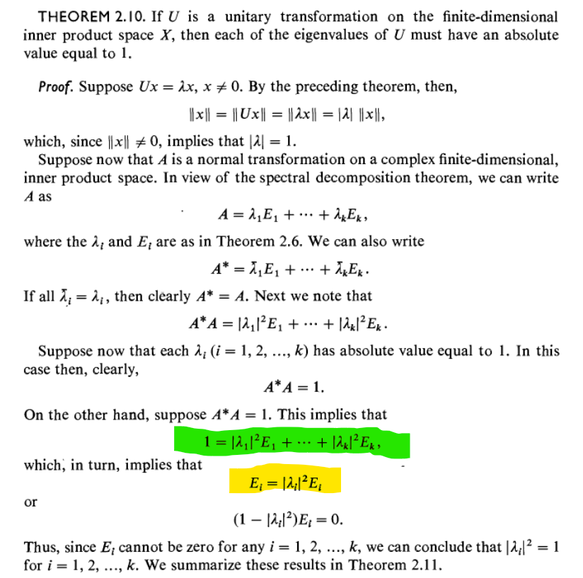 THEOREM 2.10. If U is a unitary transformation on the finite-dimensional
inner product space X, then each of the eigenvalues of U must have an absolute
value equal to 1.
Proof. Suppose Ux = λx, x 0. By the preceding theorem, then,
||x|| = || Ux|| = ||2x|| = |2| ||x||,
which, since |x|| #0, implies that |2| = 1.
Suppose now that A is a normal transformation on a complex finite-dimensional,
inner product space. In view of the spectral decomposition theorem, we can write
A as
A = λ₁E₁ +
+ λk Ek,
where the λ, and E, are as in Theorem 2.6. We can also write
+ λk Ek.
A* = λ₁E₁ +
If all λ = ₁, then clearly A* = A. Next we note that
A*A = |2₁|²E₁ + ·
... + 12x1² Ek.
Suppose now that each λ; (i = 1, 2, ..., k) has absolute value equal to 1. In this
case then, clearly,
A* A = 1.
On the other hand, suppose A*A = 1. This implies that
1 = |2₁|²E₂ + ··· + |2x|²Ek »
which, in turn, implies that
E₁ = |2₁|²E₁
(1 - |A₂|²) E₂ = 0.
Thus, since E, cannot be zero for any i = 1, 2, ..., k, we can conclude that |2|² = 1
for i = 1, 2, ..., k. We summarize these results in Theorem 2.11.
or