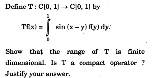 Define T: C[0, 1] → C[0, 1] by
1
Tf(x) =
sin (x - y) f(y) dy:
Show that the range of T is finite
dimensional. Is T a compact operator?
Justify your answer.