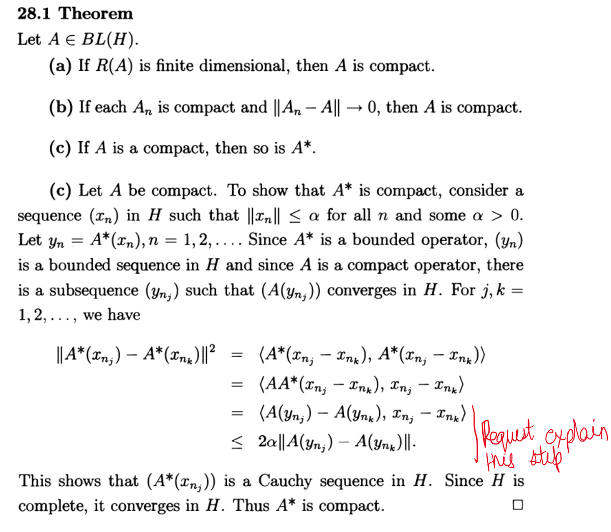 28.1 Theorem
Let A € BL(H).
(a) If R(A) is finite dimensional, then A is compact.
(b) If each An is compact and || An – A|| → 0, then A is compact.
(c) If A is a compact, then so is A*.
(c) Let A be compact. To show that A* is compact, consider a
sequence (n) in H such that ||xn|| ≤ a for all n and some a > 0.
Let Yn
A*(xn), n = 1,2,.... Since A* is a bounded operator, (yn)
is a bounded sequence in H and since A is a compact operator, there
is a subsequence (yn;) such that (A(Yn;)) converges in H. For j, k
1, 2, ..., we have
||A*(xn;) — A*(xnx)||²
=
-
(A*(xn; — Xnk), A*(Xn; — Xnx))
=
(AA* (In, Ink), In, — Xnx)
-
(A(Yn;) — A(Ynk), xn; — xnx)
≤ 2a||A(yn;) — A(Ynk)||.
explain
Request
This shows that (A*(xn;)) is a Cauchy sequence in H. Since H is
complete, it converges in H. Thus A* is compact.
this stulp