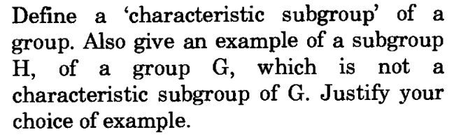 Define a characteristic subgroup' of a
group. Also give an example of a subgroup
H, of a group G, which is not a
characteristic subgroup of G. Justify your
choice of example.