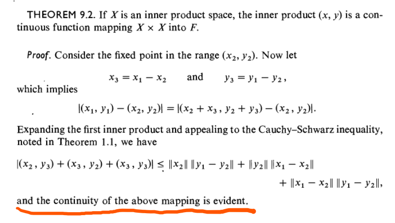 THEOREM 9.2. If X is an inner product space, the inner product (x, y) is a con-
tinuous function mapping Xx X into F.
Proof. Consider the fixed point in the range (x2, 1₂). Now let
and
which implies
X3 = x1 - x₂
Y3 = V₁ - Y2,
(x₁, y₁) (x2, Y2)] = [(X₂ + X3, Y2 + Y3) − (X2, Y2)].
Expanding the first inner product and appealing to the Cauchy-Schwarz inequality,
noted in Theorem 1.1, we have
|(X2, Y3) + (X3, Y₂) + (X3, Y3)| ≤ ||X2|| ||Y1 — Y2|| + ||Y2|| ||X₁ — X₂||
and the continuity of the above mapping is evident.
+ ||X₁ X₂||||y₁ - y2||,