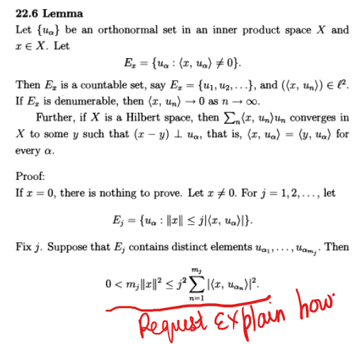 22.6 Lemma
Let {a} be an orthonormal set in an inner product space X and
TEX. Let
Ez = {ua (t, ua) #0}.
Then E is a countable set, say E₂ = {₁, 2,...}, and ((x, un)) { l².
If E, is denumerable, then (x, un) → 0 as n
-
→∞.
Further, if X is a Hilbert space, then Σn (x, un)un converges in
X to some y such that (z-y) ua, that is, (2, ua) (y, ua) for
every a.
Proof:
If x = 0, there is nothing to prove. Let x 0. For j = 1,2,..., let
Ej = {ua |||| ≤j|(t, ua)|}.
Fix j. Suppose that E, contains distinct elements Uaam. Then
mj
0<m₂||x||² <j²|(x, uan)1².
sjªle,
Request explain how