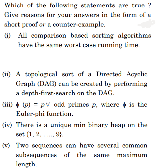 Which of the following statements are true ?
Give reasons for your answers in the form of a
short proof or a counter-example.
(i) All comparison based sorting algorithms
have the same worst case running time.
(ii) A topological sort of a Directed Acyclic
Graph (DAG) can be created by performing
a depth-first-search on the DAG.
(iii) o (p) = p\d primes p, where o is the
Euler-phi function.
(iv) There is a unique min binary heap on the
set {1, 2,
9}.
.....
(v) Two sequences can have several common
subsequences of the
length.
same
maximum
