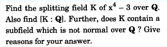 4
Find the splitting field K of x¹ - 3 over Q.
Also find [K: Q]. Further, does K contain a
subfield which is not normal over Q? Give
reasons for your answer.