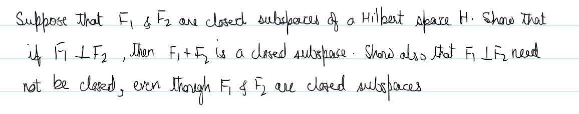 Suppose that F₁ & F₂ are closed subspaces of a Hilbert space H. Show that
if F LF₂, then F₁+F₂ is a closed subspace. Show also that FLF need
not be closed, even though F & F are closed subspaces.