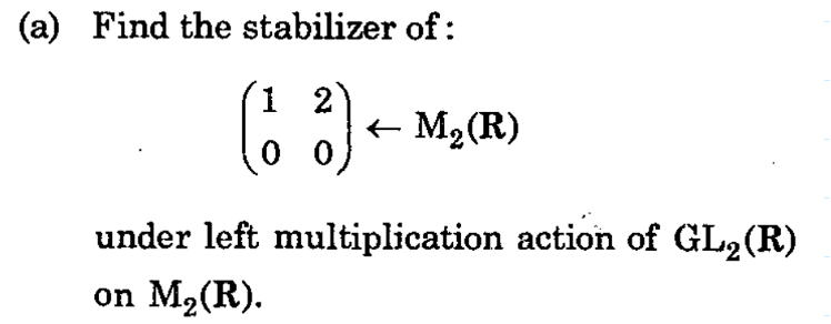 (a) Find the stabilizer of:
2
(13) ← M₂ (R)
under left multiplication action of GL₂ (R)
on M₂ (R).