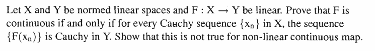 Let X and Y be normed linear spaces and F : X → Y be linear. Prove that F is
continuous if and only if for every Cauchy sequence {xn} in X, the sequence
{F(x)} is Cauchy in Y. Show that this is not true for non-linear continuous map.